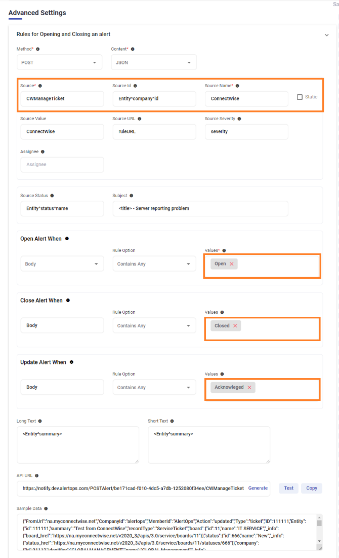 Advanced Settings Rules for Opening and Closing an alert Method* POST Source* CWManageTicket Source Value ConnectWise Assignee Assignee Source Status EntityAstatusAname Open Alert When e Body Close Alert When e Update Alert When o Content* O JSON Source Id EntityncompanyAid Source URL ruleURL Subject - Server reporting problem Rule Option Contains Any Rule Option Contains Any Rule Option Contains Any Source Name* ConnectWise Source Severity severity Values* open X Values Closed X Values Acknowleged X